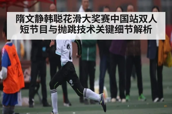 隋文静韩聪花滑大奖赛中国站双人短节目与抛跳技术关键细节解析