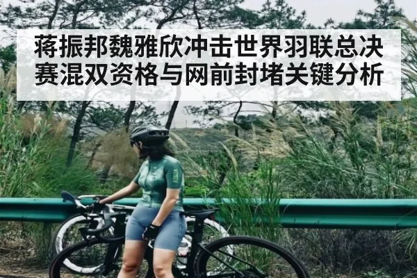 蒋振邦魏雅欣冲击世界羽联总决赛混双资格与网前封堵关键分析